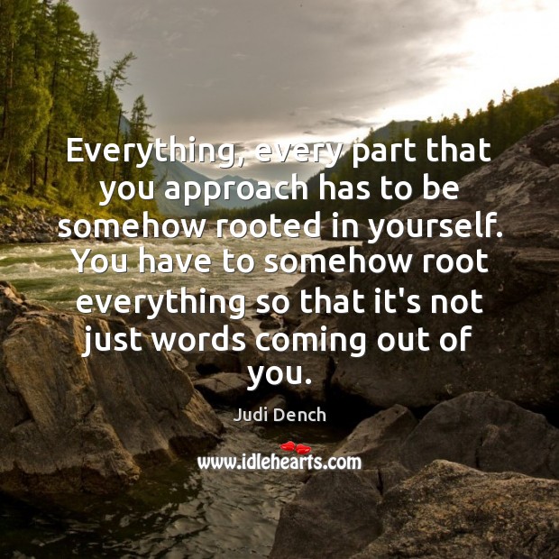 Everything, every part that you approach has to be somehow rooted in Judi Dench Picture Quote
