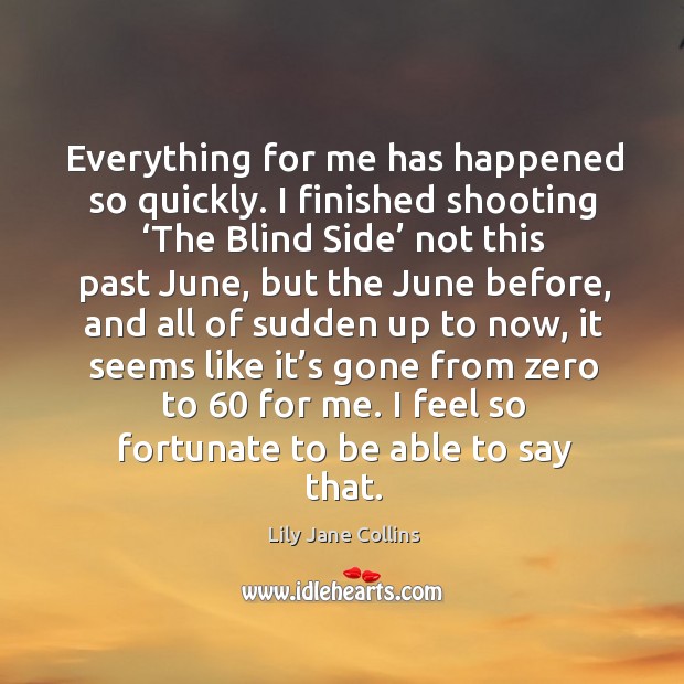 Everything for me has happened so quickly. I finished shooting ‘the blind side’ not Lily Jane Collins Picture Quote