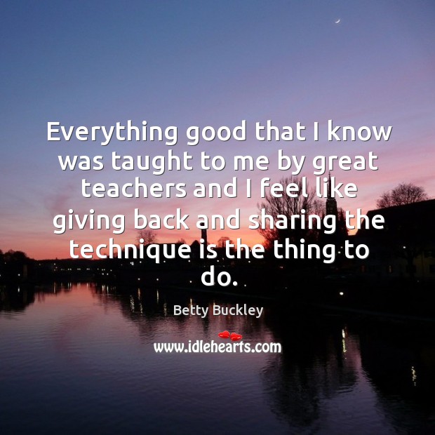 Everything good that I know was taught to me by great teachers and I feel like giving back and sharing the technique is the thing to do. Betty Buckley Picture Quote