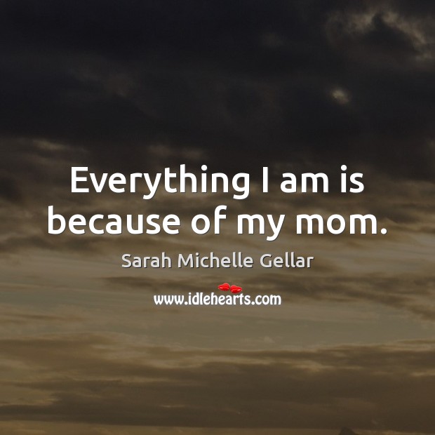 Everything I am is because of my mom. Sarah Michelle Gellar Picture Quote