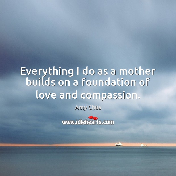 Everything I do as a mother builds on a foundation of love and compassion. Amy Chua Picture Quote