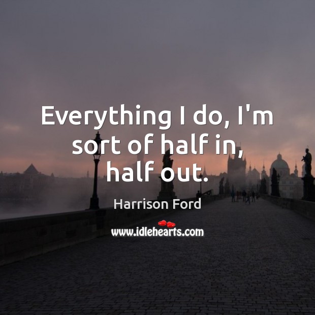 Everything I do, I’m sort of half in, half out. Harrison Ford Picture Quote