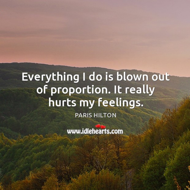 Everything I do is blown out of proportion. It really hurts my feelings. Paris Hilton Picture Quote