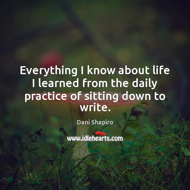 Everything I know about life I learned from the daily practice of sitting down to write. Dani Shapiro Picture Quote
