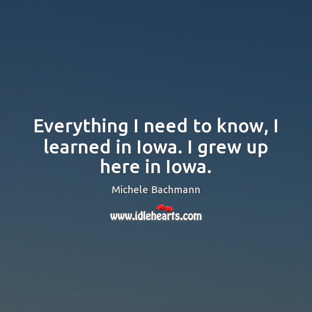 Everything I need to know, I learned in Iowa. I grew up here in Iowa. Michele Bachmann Picture Quote