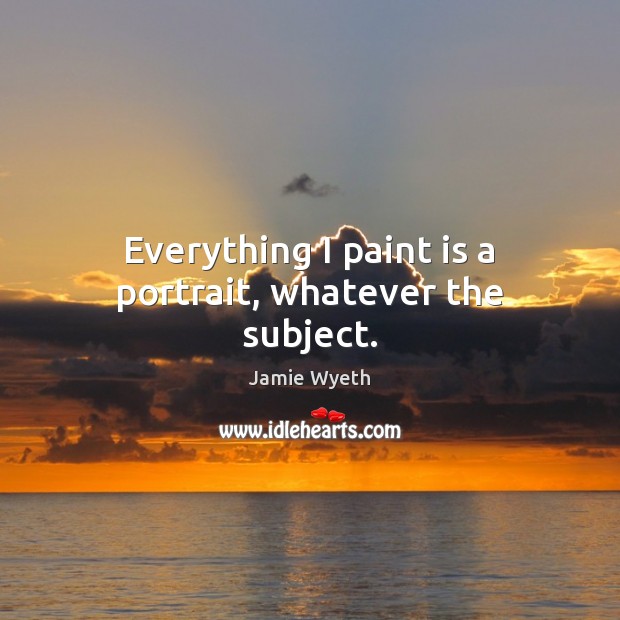 Everything I paint is a portrait, whatever the subject. Jamie Wyeth Picture Quote