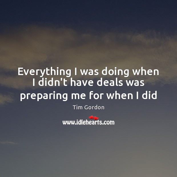 Everything I was doing when I didn’t have deals was preparing me for when I did Tim Gordon Picture Quote