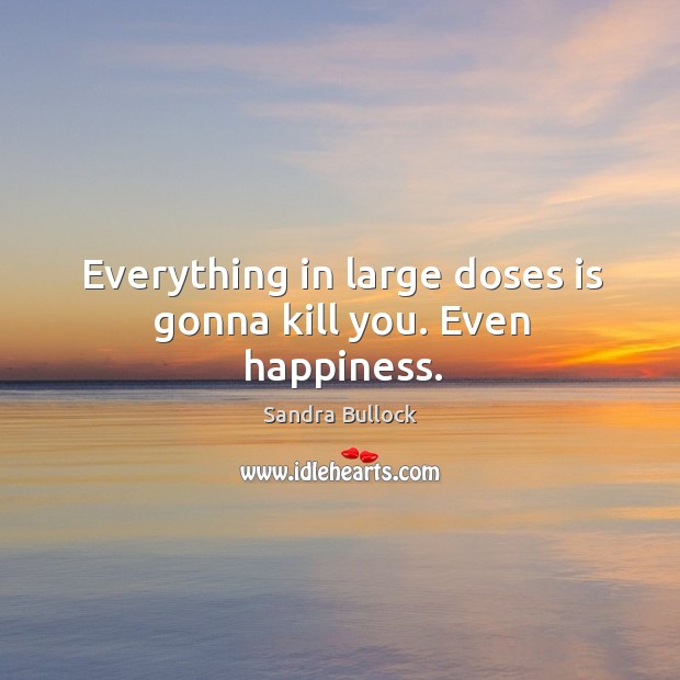 Everything in large doses is gonna kill you. Even happiness. Image