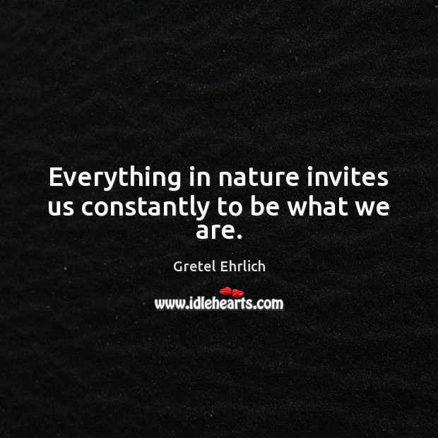Everything in nature invites us constantly to be what we are. Gretel Ehrlich Picture Quote
