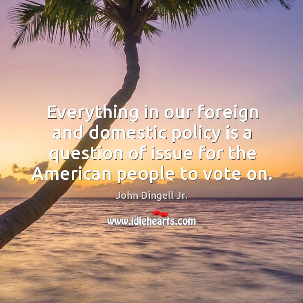 Everything in our foreign and domestic policy is a question of issue for the american people to vote on. John Dingell Jr. Picture Quote