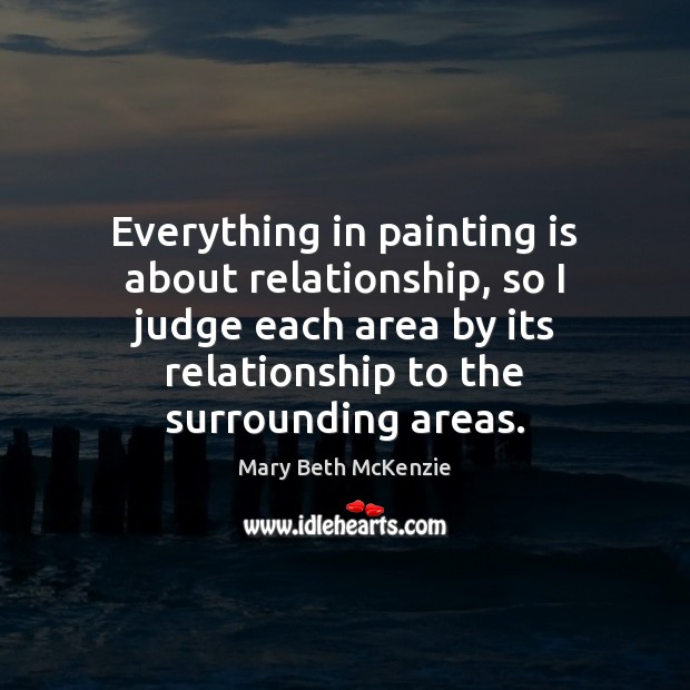 Everything in painting is about relationship, so I judge each area by Mary Beth McKenzie Picture Quote