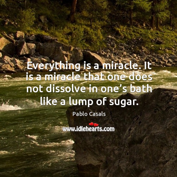 Everything is a miracle. It is a miracle that one does not dissolve in one’s bath like a lump of sugar. Pablo Casals Picture Quote