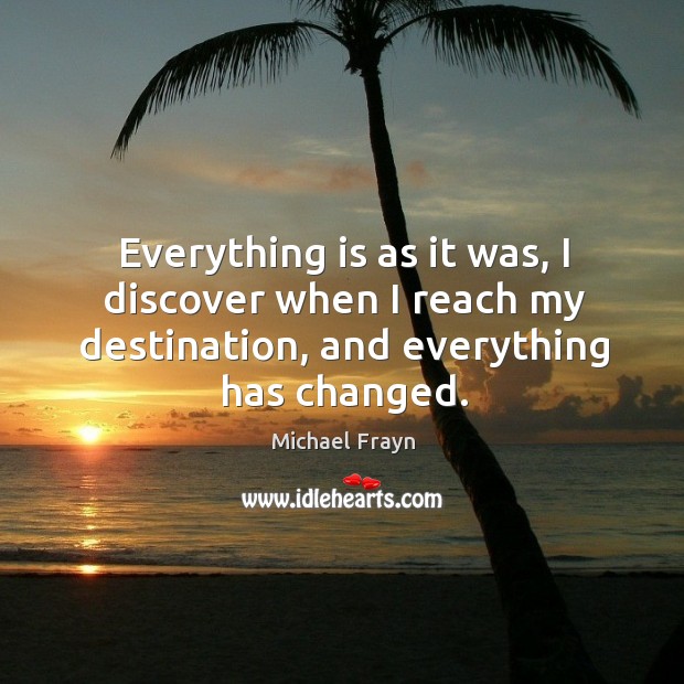 Everything is as it was, I discover when I reach my destination, and everything has changed. Michael Frayn Picture Quote