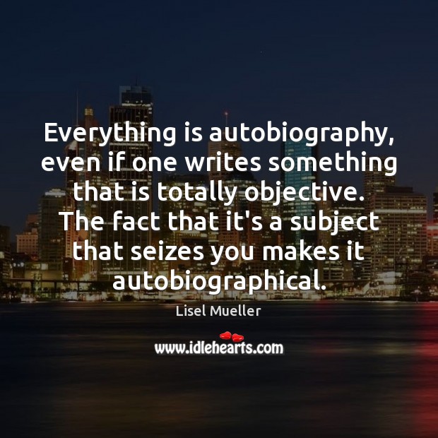 Everything is autobiography, even if one writes something that is totally objective. Lisel Mueller Picture Quote
