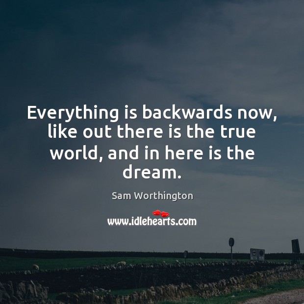 Everything is backwards now, like out there is the true world, and in here is the dream. Sam Worthington Picture Quote