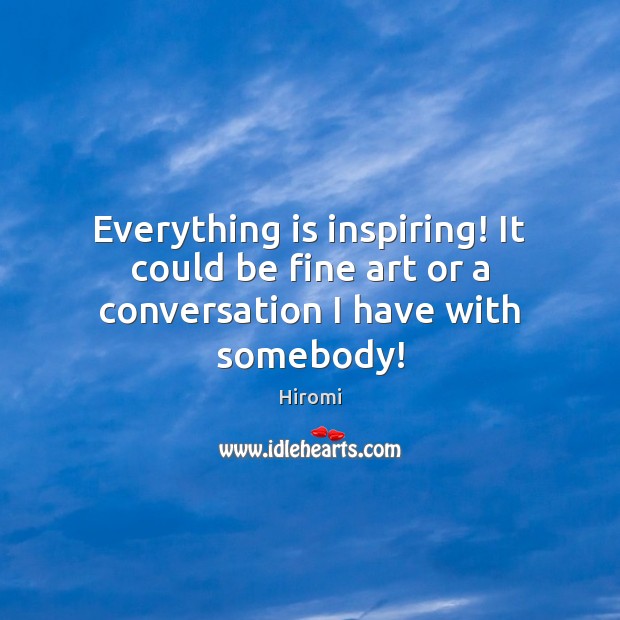 Everything is inspiring! It could be fine art or a conversation I have with somebody! Image