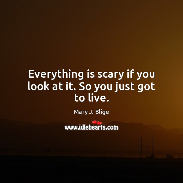 Everything is scary if you look at it. So you just got to live. 