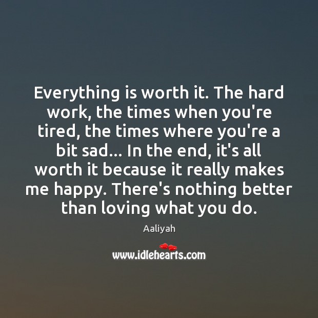 Everything is worth it. The hard work, the times when you’re tired, 