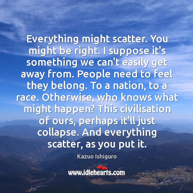 Everything might scatter. You might be right. I suppose it’s something we Kazuo Ishiguro Picture Quote