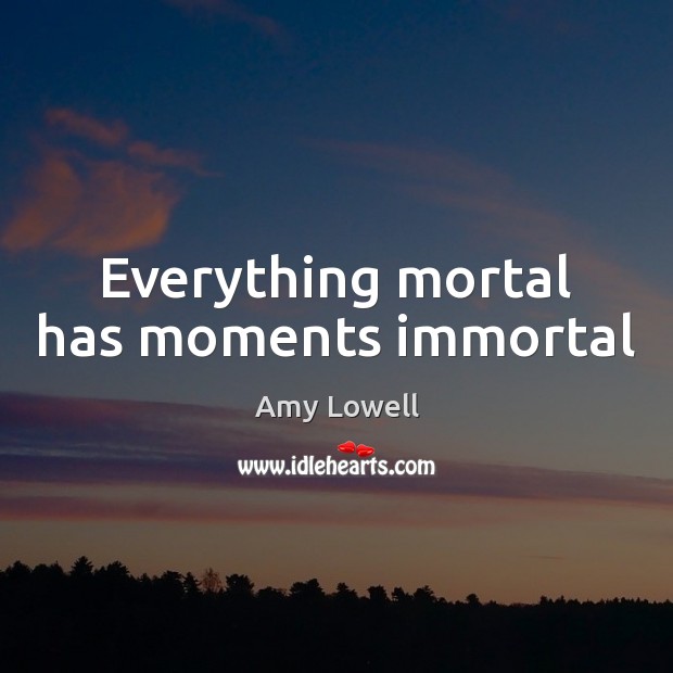 Everything mortal has moments immortal Amy Lowell Picture Quote