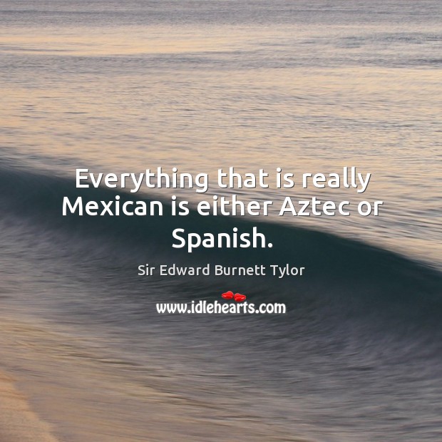 Everything that is really mexican is either aztec or spanish. Sir Edward Burnett Tylor Picture Quote