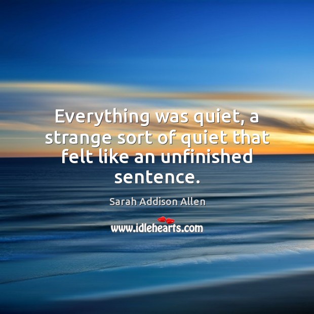 Everything was quiet, a strange sort of quiet that felt like an unfinished sentence. Sarah Addison Allen Picture Quote