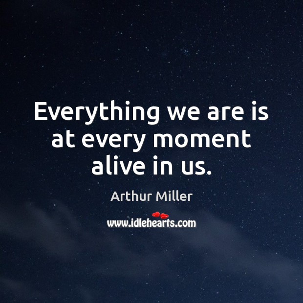 Everything we are is at every moment alive in us. Arthur Miller Picture Quote