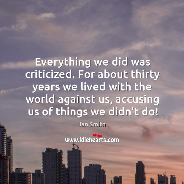 Everything we did was criticized. For about thirty years we lived with the world against us Ian Smith Picture Quote