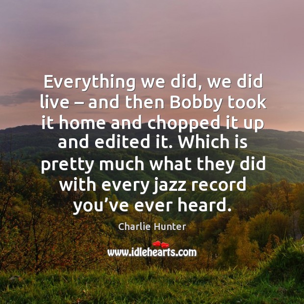 Everything we did, we did live – and then bobby took it home and chopped it up and edited it. Charlie Hunter Picture Quote