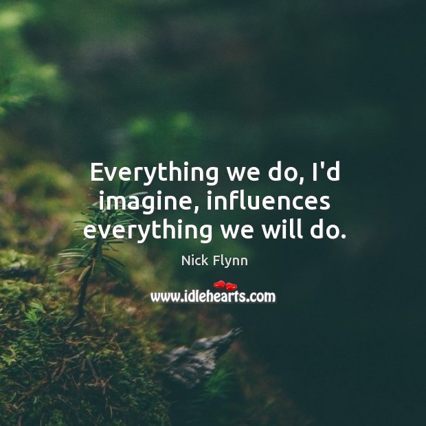 Everything we do, I’d imagine, influences everything we will do. Nick Flynn Picture Quote