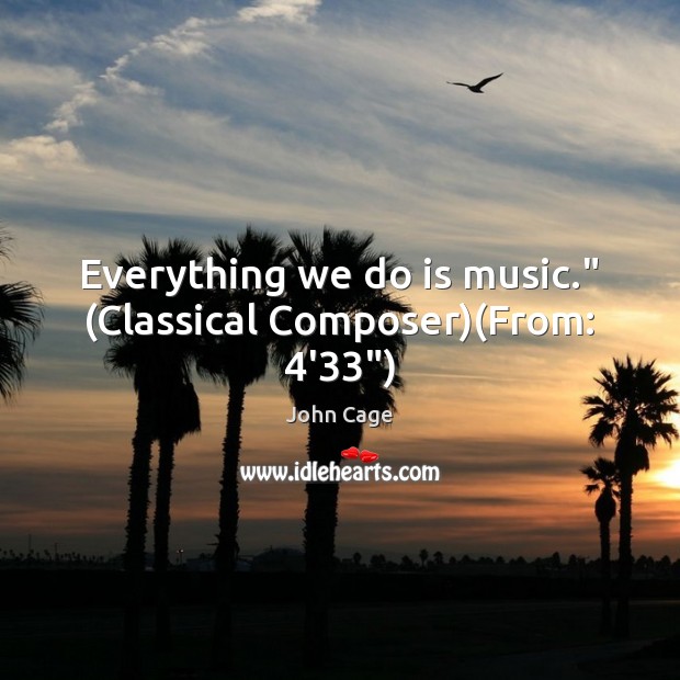 Everything we do is music.” (Classical Composer)(From: 4’33”) 