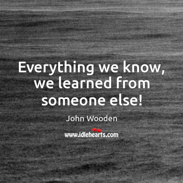 Everything we know, we learned from someone else! John Wooden Picture Quote