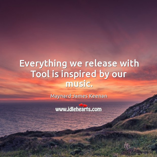 Everything we release with tool is inspired by our music. Maynard James Keenan Picture Quote
