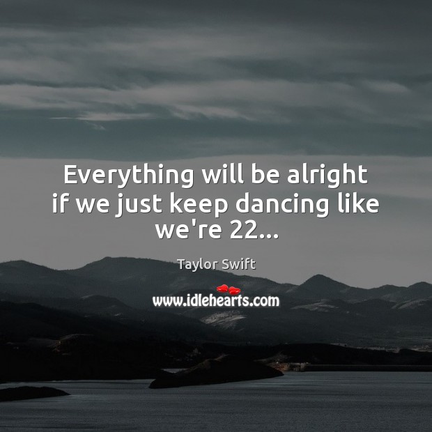 Everything will be alright if we just keep dancing like we’re 22… 