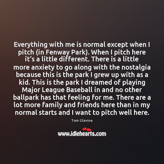 Everything with me is normal except when I pitch (in Fenway Park). Tom Glavine Picture Quote