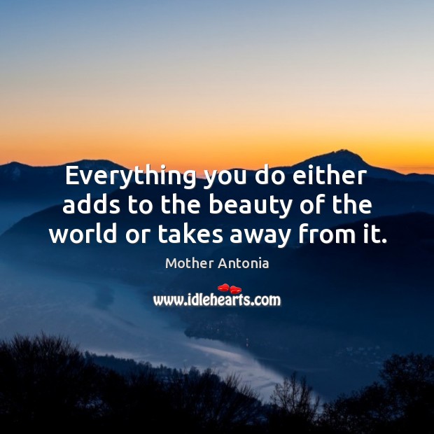 Everything you do either adds to the beauty of the world or takes away from it. Mother Antonia Picture Quote