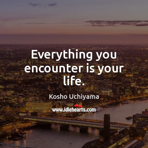 Everything you encounter is your life. Kosho Uchiyama Picture Quote
