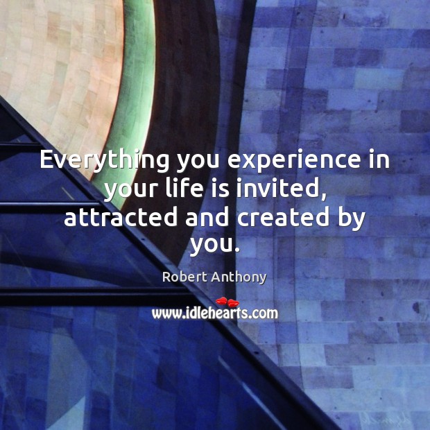 Everything you experience in your life is invited, attracted and created by you. Robert Anthony Picture Quote