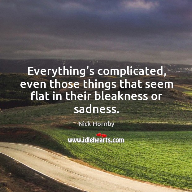 Everything’s complicated, even those things that seem flat in their bleakness or sadness. Nick Hornby Picture Quote