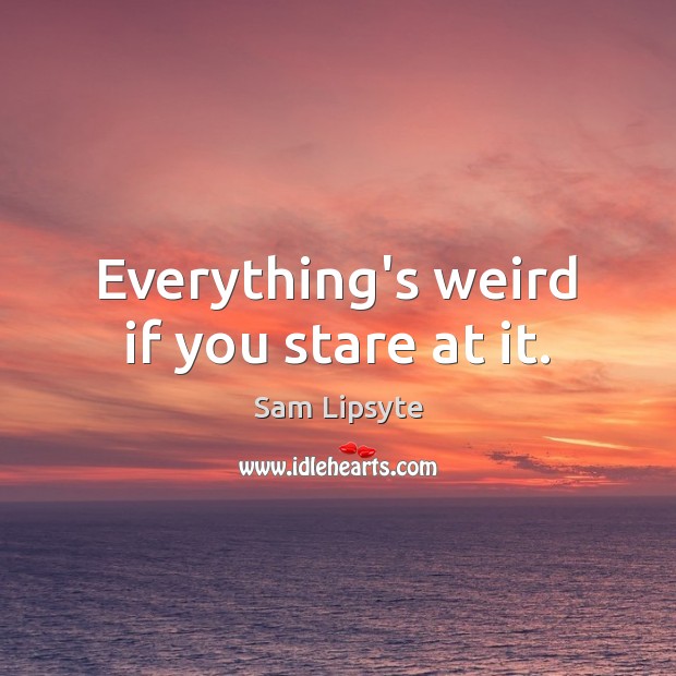 Everything’s weird if you stare at it. Sam Lipsyte Picture Quote