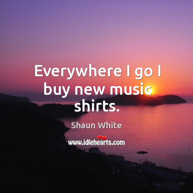 Everywhere I go I buy new music shirts. Shaun White Picture Quote