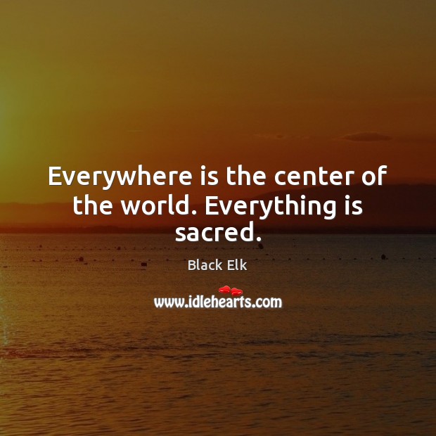 Everywhere is the center of the world. Everything is sacred. Image