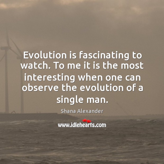 Evolution is fascinating to watch. To me it is the most interesting when one can observe the evolution of a single man. Shana Alexander Picture Quote