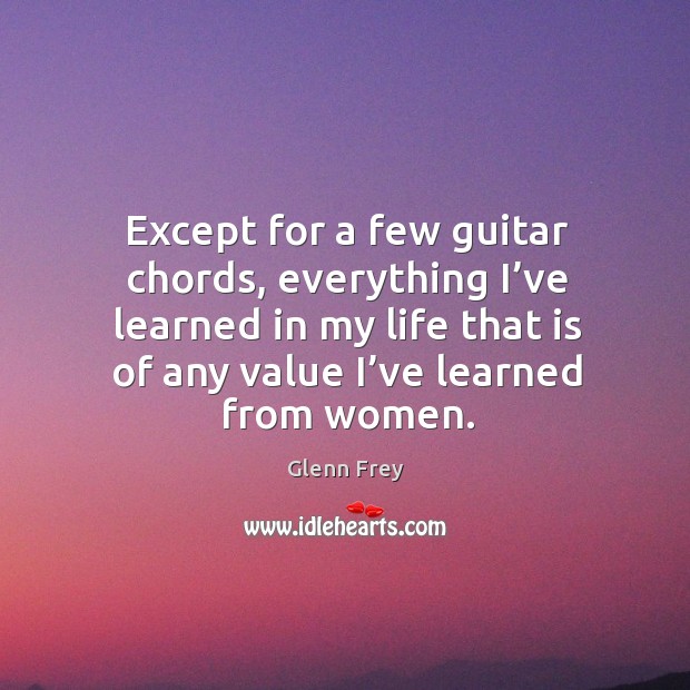 Except for a few guitar chords, everything I’ve learned in my life that is of any value I’ve learned from women. Glenn Frey Picture Quote
