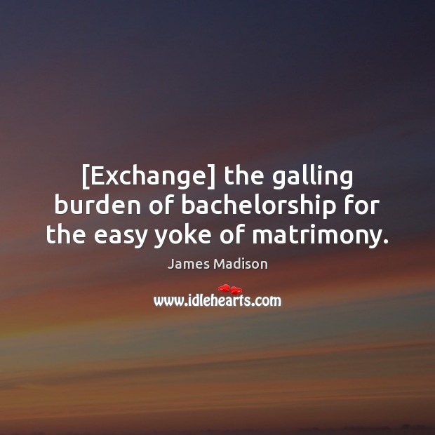 [Exchange] the galling burden of bachelorship for the easy yoke of matrimony. James Madison Picture Quote