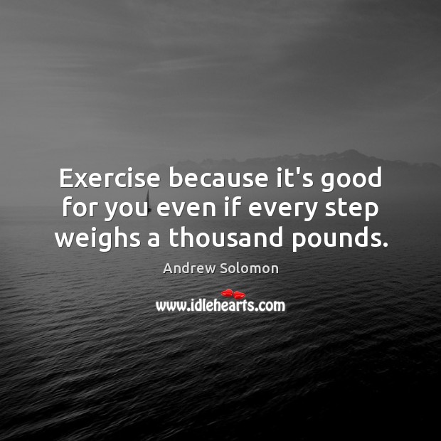 Exercise because it’s good for you even if every step weighs a thousand pounds. Image