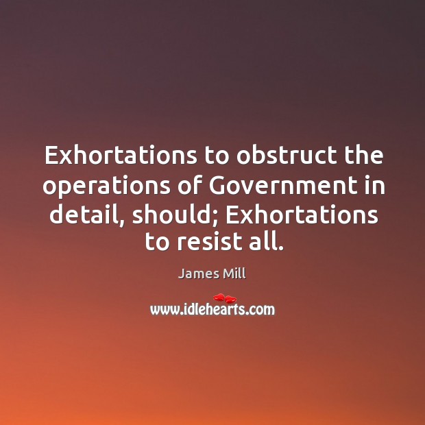 Exhortations to obstruct the operations of government in detail, should; exhortations to resist all. James Mill Picture Quote