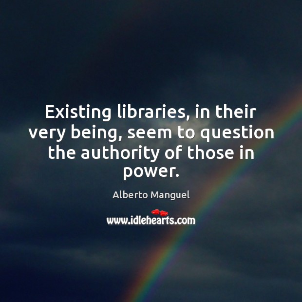 Existing libraries, in their very being, seem to question the authority of those in power. Alberto Manguel Picture Quote