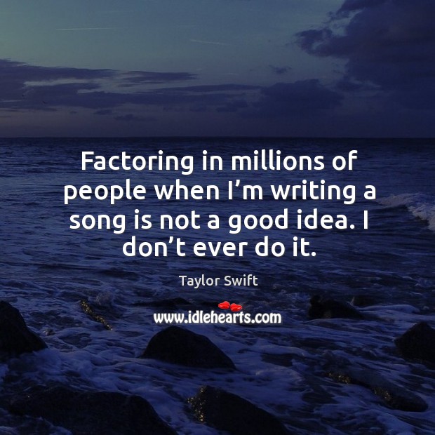 Factoring in millions of people when I’m writing a song is not a good idea. I don’t ever do it. Image