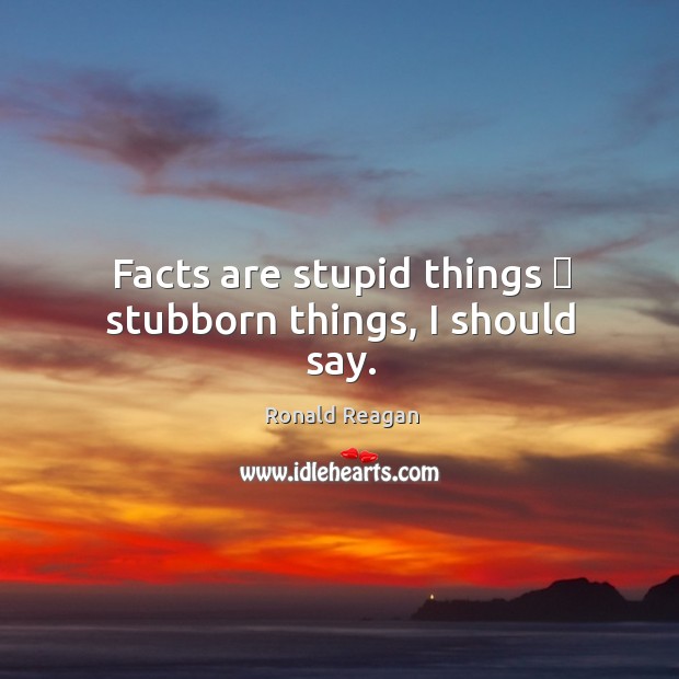 Facts are stupid things  stubborn things, I should say. Image